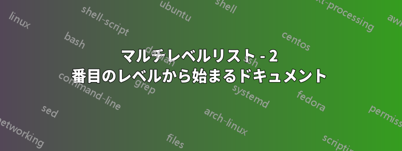 マルチレベルリスト - 2 番目のレベルから始まるドキュメント