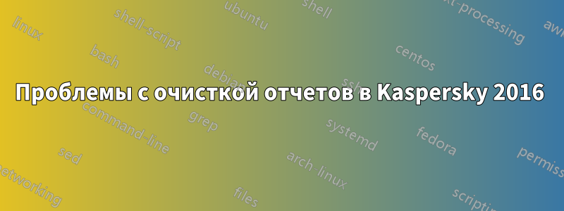 Проблемы с очисткой отчетов в Kaspersky 2016