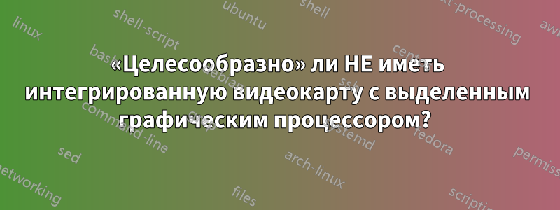 «Целесообразно» ли НЕ иметь интегрированную видеокарту с выделенным графическим процессором? 