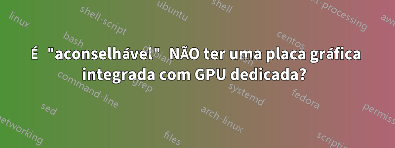 É "aconselhável" NÃO ter uma placa gráfica integrada com GPU dedicada?