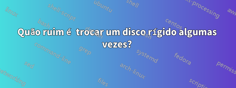 Quão ruim é trocar um disco rígido algumas vezes?