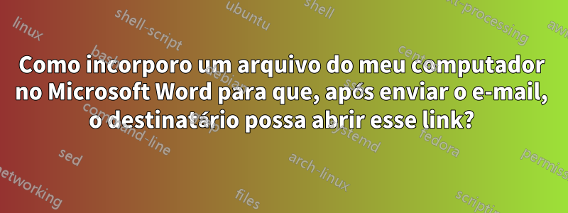 Como incorporo um arquivo do meu computador no Microsoft Word para que, após enviar o e-mail, o destinatário possa abrir esse link?