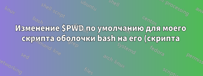 Изменение $PWD по умолчанию для моего скрипта оболочки bash на его (скрипта) текущее местоположение