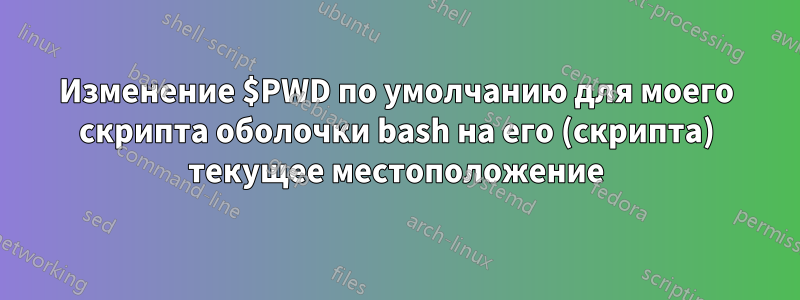 Изменение $PWD по умолчанию для моего скрипта оболочки bash на его (скрипта) текущее местоположение