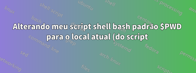 Alterando meu script shell bash padrão $PWD para o local atual (do script)