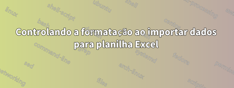 Controlando a formatação ao importar dados para planilha Excel