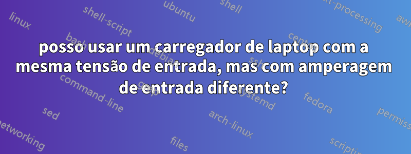 posso usar um carregador de laptop com a mesma tensão de entrada, mas com amperagem de entrada diferente?
