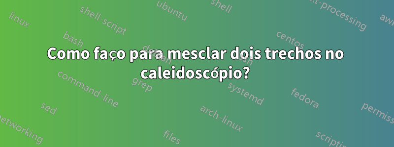 Como faço para mesclar dois trechos no caleidoscópio?