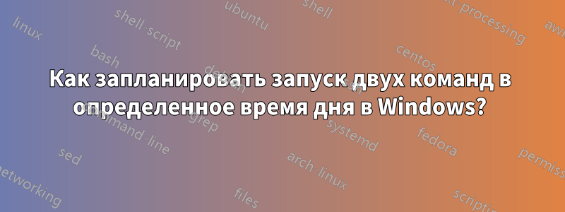 Как запланировать запуск двух команд в определенное время дня в Windows?