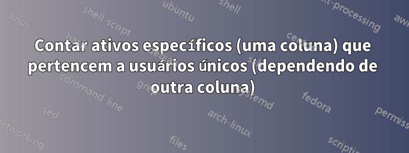 Contar ativos específicos (uma coluna) que pertencem a usuários únicos (dependendo de outra coluna)