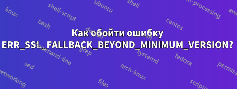 Как обойти ошибку ERR_SSL_FALLBACK_BEYOND_MINIMUM_VERSION?