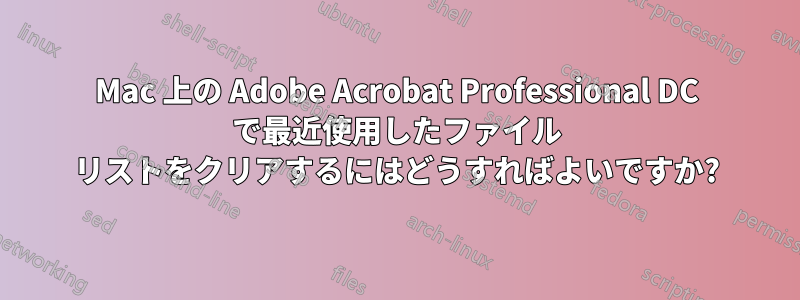 Mac 上の Adobe Acrobat Professional DC で最近使用したファイル リストをクリアするにはどうすればよいですか?