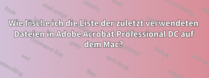 Wie lösche ich die Liste der zuletzt verwendeten Dateien in Adobe Acrobat Professional DC auf dem Mac?