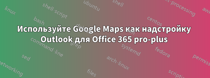 Используйте Google Maps как надстройку Outlook для Office 365 pro-plus