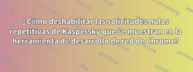 ¿Cómo deshabilitar las solicitudes nulas repetitivas de Kaspersky que se muestran en la herramienta de desarrollo de red de Chrome?