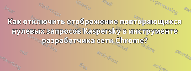 Как отключить отображение повторяющихся нулевых запросов Kaspersky в инструменте разработчика сети Chrome?