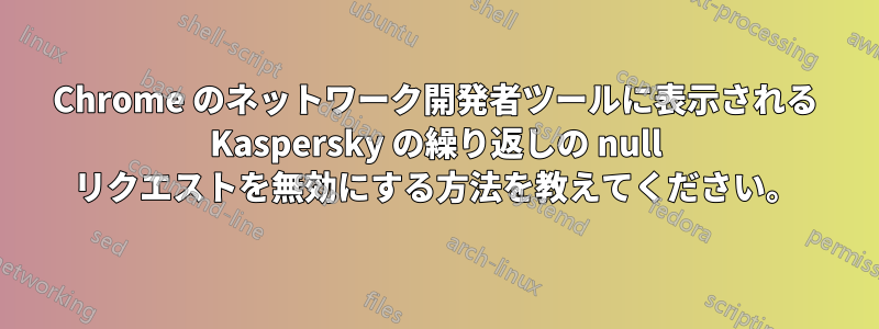 Chrome のネットワーク開発者ツールに表示される Kaspersky の繰り返しの null リクエストを無効にする方法を教えてください。