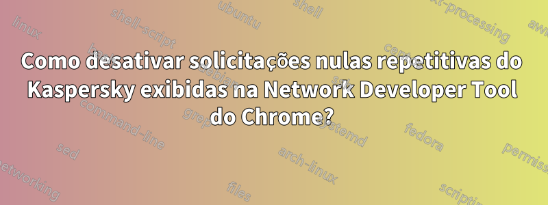 Como desativar solicitações nulas repetitivas do Kaspersky exibidas na Network Developer Tool do Chrome?
