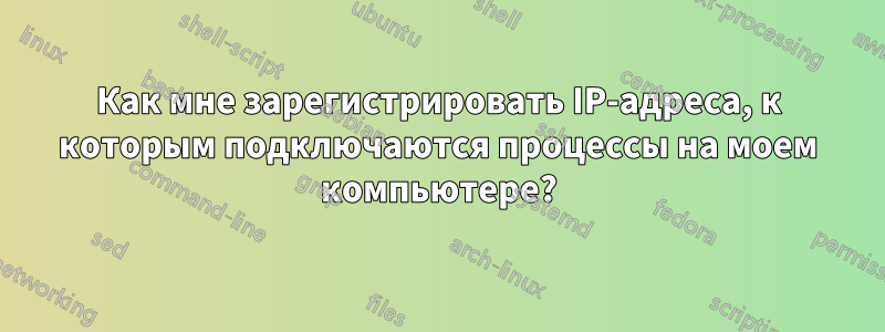 Как мне зарегистрировать IP-адреса, к которым подключаются процессы на моем компьютере?