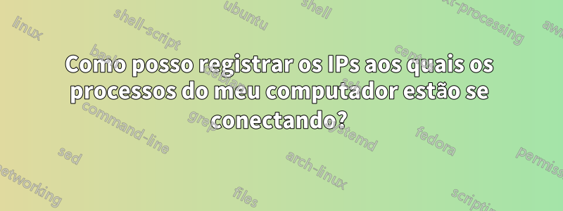Como posso registrar os IPs aos quais os processos do meu computador estão se conectando?