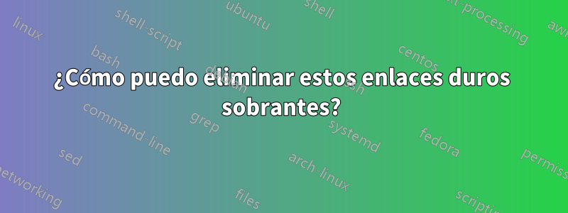 ¿Cómo puedo eliminar estos enlaces duros sobrantes?