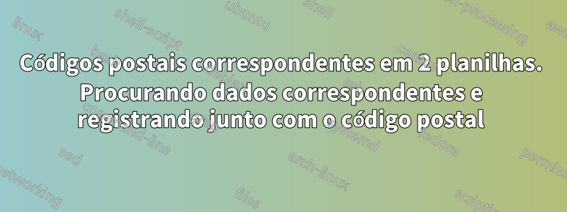 Códigos postais correspondentes em 2 planilhas. Procurando dados correspondentes e registrando junto com o código postal