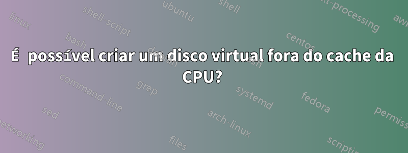 É possível criar um disco virtual fora do cache da CPU?