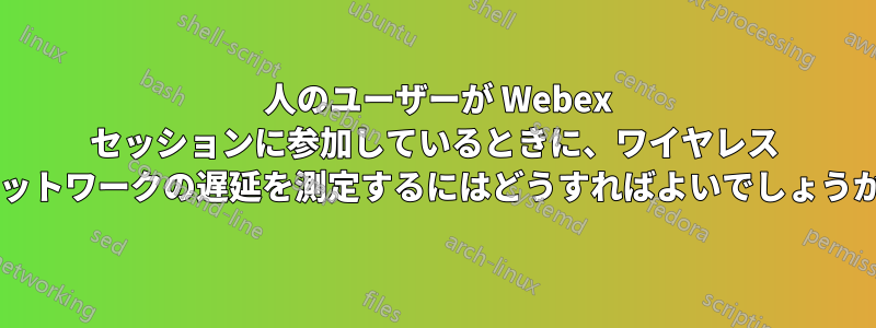 4 人のユーザーが Webex セッションに参加しているときに、ワイヤレス ネットワークの遅延を測定するにはどうすればよいでしょうか?