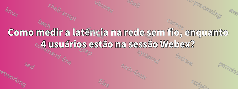 Como medir a latência na rede sem fio, enquanto 4 usuários estão na sessão Webex?