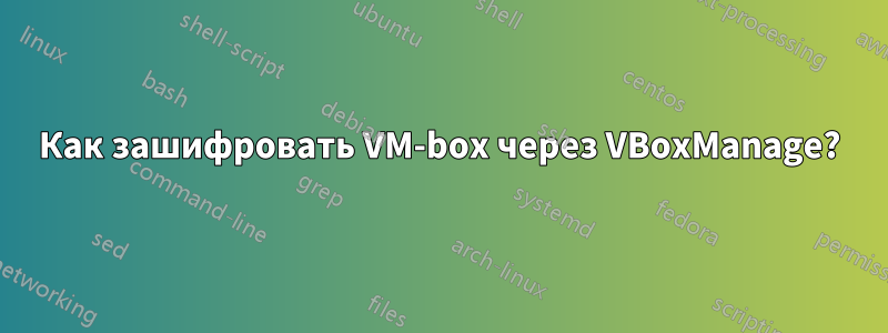 Как зашифровать VM-box через VBoxManage?