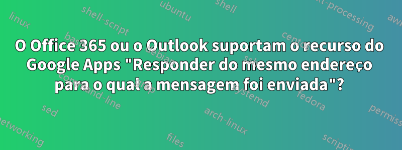 O Office 365 ou o Outlook suportam o recurso do Google Apps "Responder do mesmo endereço para o qual a mensagem foi enviada"?