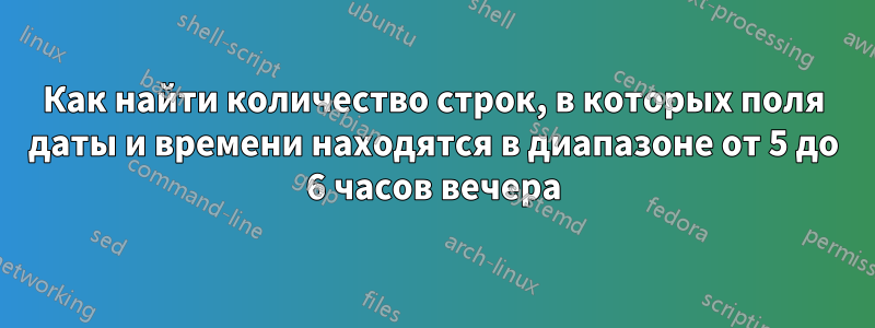 Как найти количество строк, в которых поля даты и времени находятся в диапазоне от 5 до 6 часов вечера