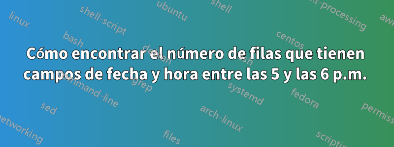 Cómo encontrar el número de filas que tienen campos de fecha y hora entre las 5 y las 6 p.m.