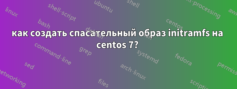 как создать спасательный образ initramfs на centos 7?