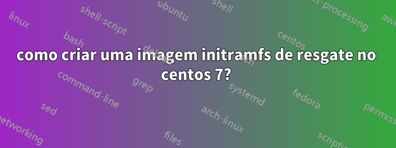 como criar uma imagem initramfs de resgate no centos 7?