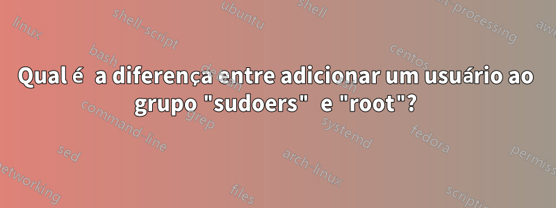 Qual é a diferença entre adicionar um usuário ao grupo "sudoers" e "root"?