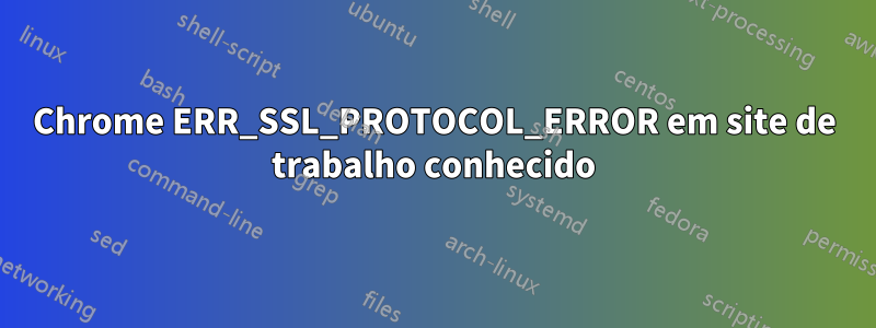 Chrome ERR_SSL_PROTOCOL_ERROR em site de trabalho conhecido