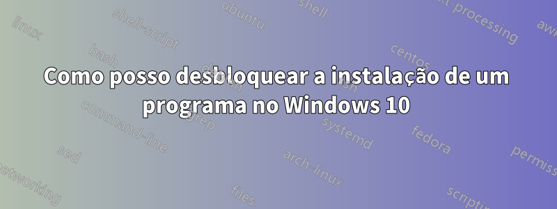 Como posso desbloquear a instalação de um programa no Windows 10