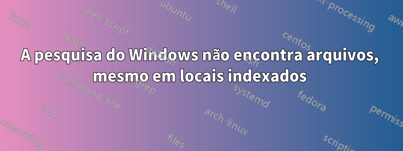 A pesquisa do Windows não encontra arquivos, mesmo em locais indexados