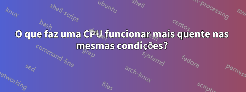 O que faz uma CPU funcionar mais quente nas mesmas condições?