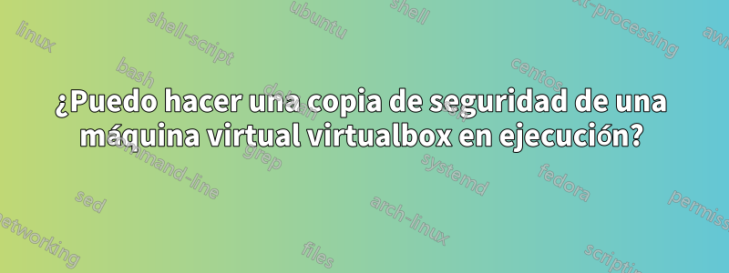 ¿Puedo hacer una copia de seguridad de una máquina virtual virtualbox en ejecución?