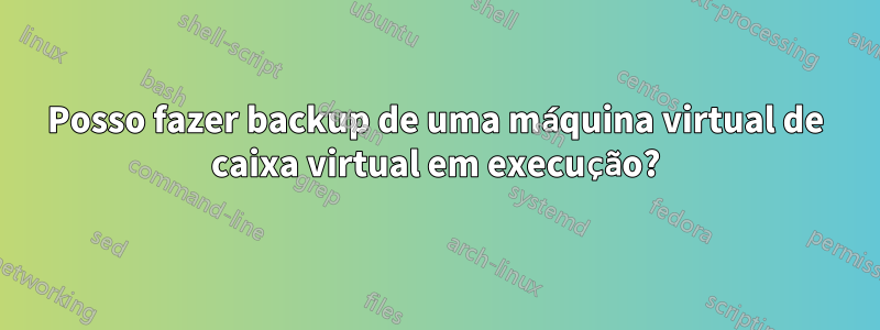 Posso fazer backup de uma máquina virtual de caixa virtual em execução?