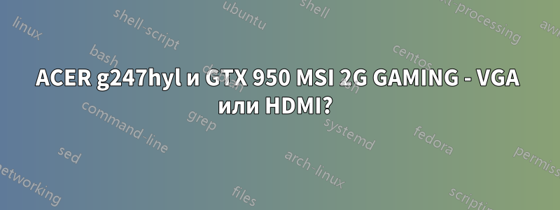 ACER g247hyl и GTX 950 MSI 2G GAMING - VGA или HDMI? 