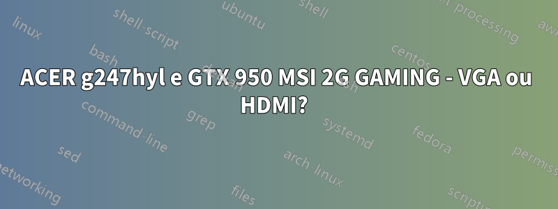 ACER g247hyl e GTX 950 MSI 2G GAMING - VGA ou HDMI? 