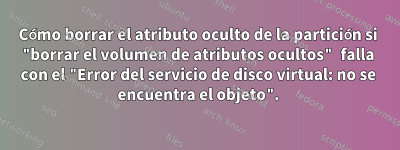 Cómo borrar el atributo oculto de la partición si "borrar el volumen de atributos ocultos" falla con el "Error del servicio de disco virtual: no se encuentra el objeto".