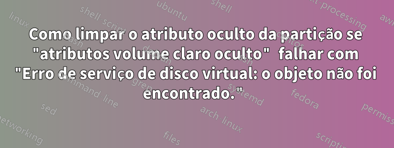 Como limpar o atributo oculto da partição se "atributos volume claro oculto" falhar com "Erro de serviço de disco virtual: o objeto não foi encontrado."