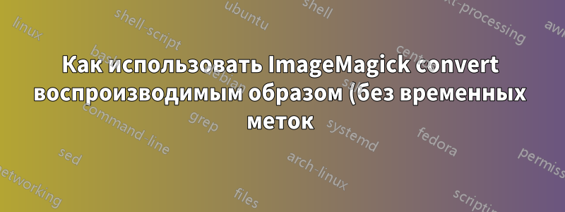 Как использовать ImageMagick convert воспроизводимым образом (без временных меток)?