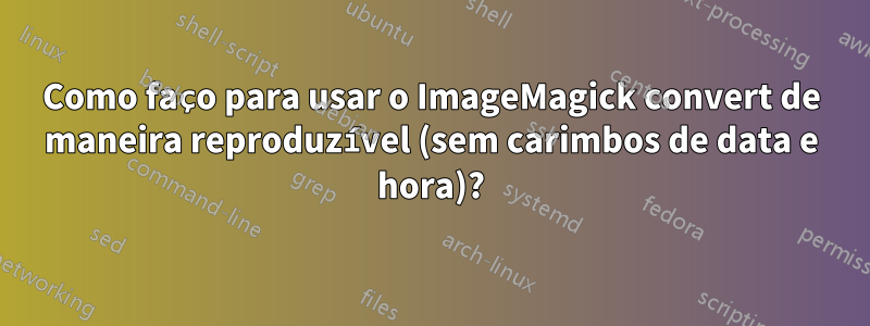 Como faço para usar o ImageMagick convert de maneira reproduzível (sem carimbos de data e hora)?