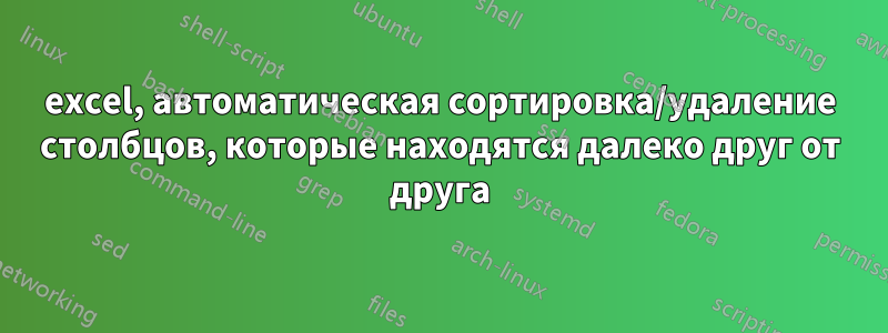 excel, автоматическая сортировка/удаление столбцов, которые находятся далеко друг от друга