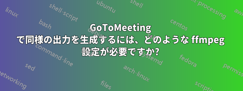 GoToMeeting で同様の出力を生成するには、どのような ffmpeg 設定が必要ですか?